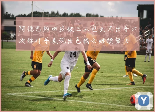 阿德巴约回应被三人包夹只出手六次称对手表现出色我会继续努力