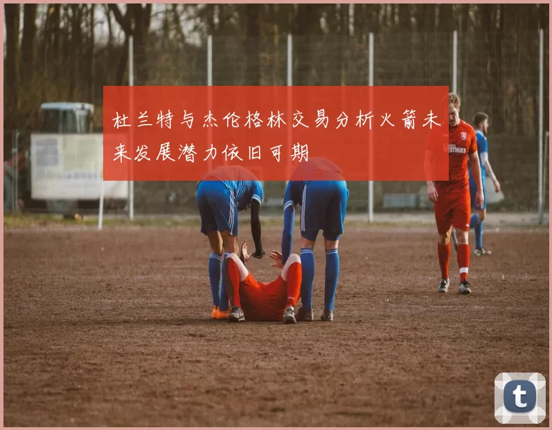 杜兰特与杰伦格林交易分析火箭未来发展潜力依旧可期
