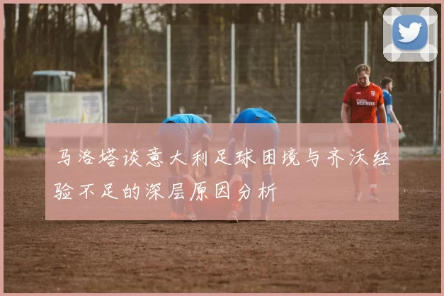 马洛塔谈意大利足球困境与齐沃经验不足的深层原因分析