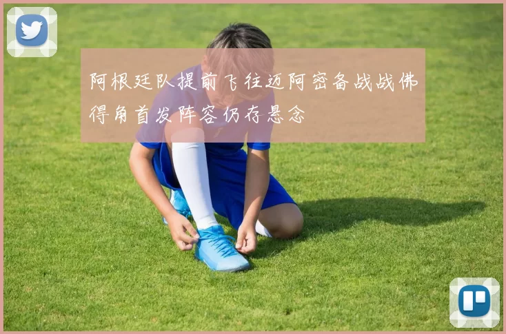阿根廷队提前飞往迈阿密备战战佛得角首发阵容仍存悬念