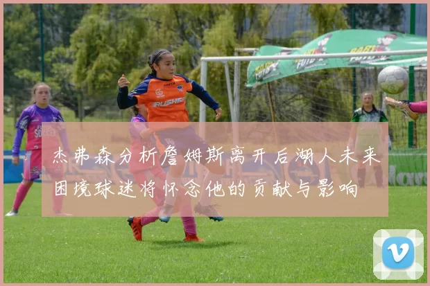 杰弗森分析詹姆斯离开后湖人未来困境球迷将怀念他的贡献与影响