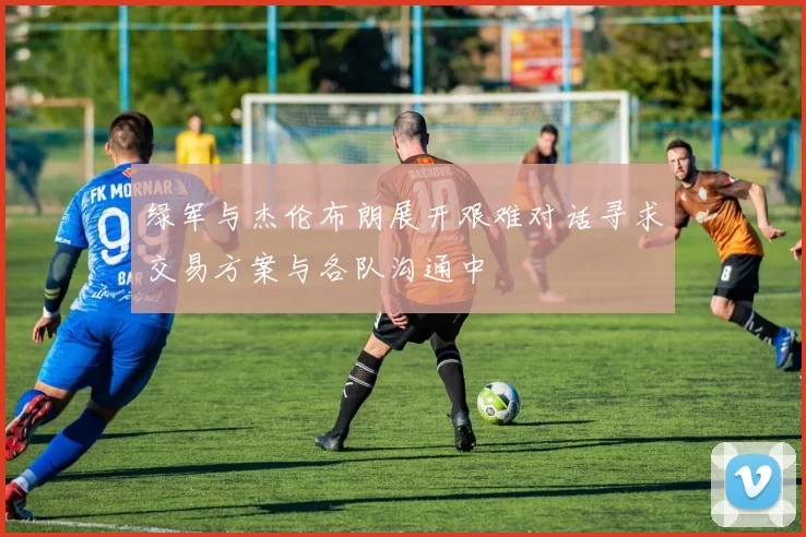 绿军与杰伦布朗展开艰难对话寻求交易方案与各队沟通中