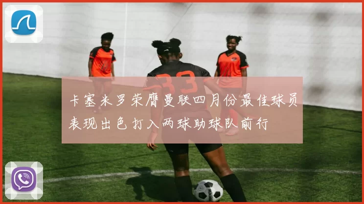 卡塞米罗荣膺曼联四月份最佳球员表现出色打入两球助球队前行