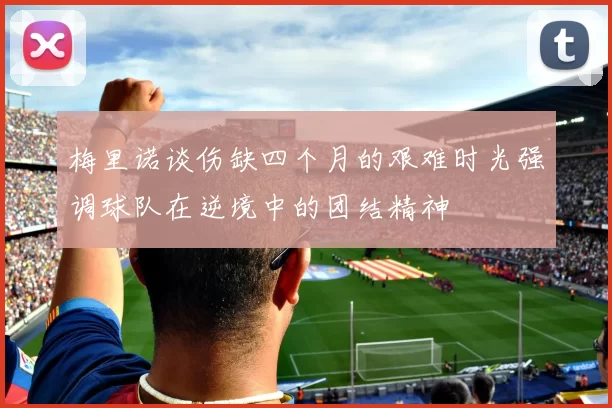 梅里诺谈伤缺四个月的艰难时光强调球队在逆境中的团结精神