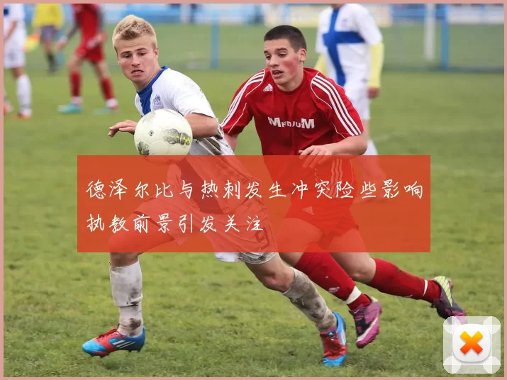 德泽尔比与热刺发生冲突险些影响执教前景引发关注