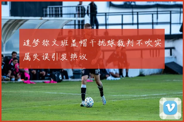 追梦称文班盖帽干扰球裁判不吹实属失误引发热议