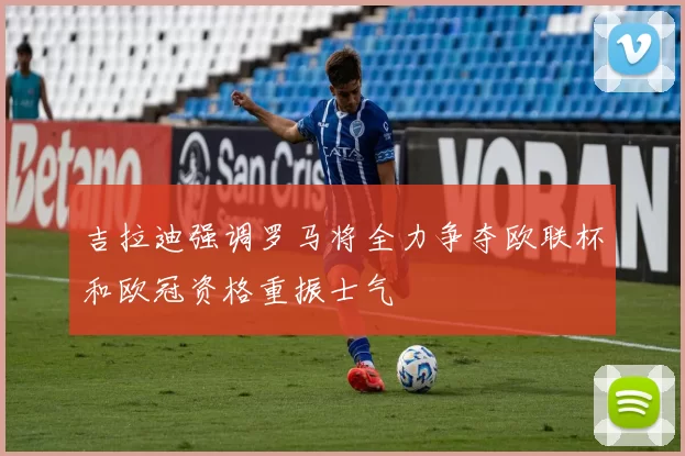 吉拉迪强调罗马将全力争夺欧联杯和欧冠资格重振士气