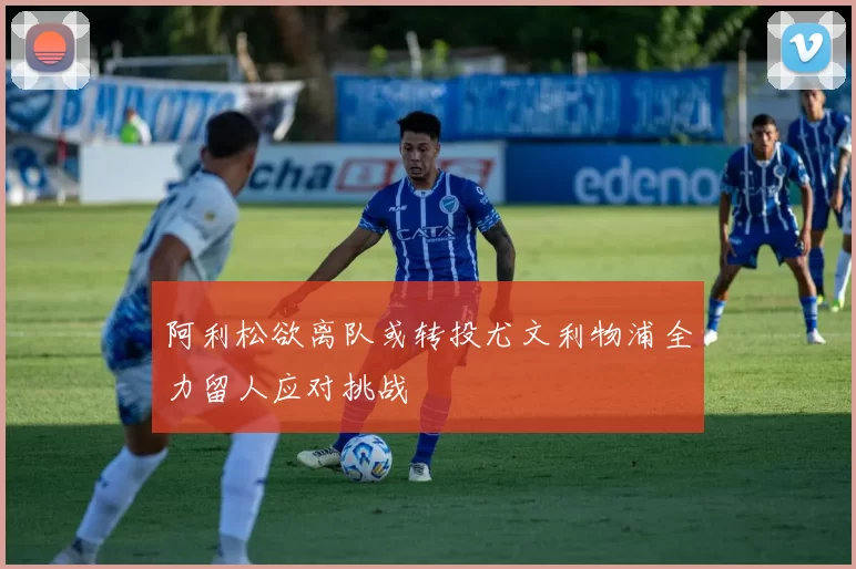 阿利松欲离队或转投尤文利物浦全力留人应对挑战