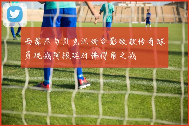 西蒙尼与贝克汉姆合影致敬传奇球员观战阿根廷对佛得角之战