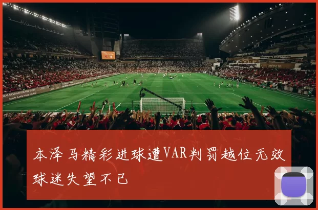 本泽马精彩进球遭VAR判罚越位无效球迷失望不已