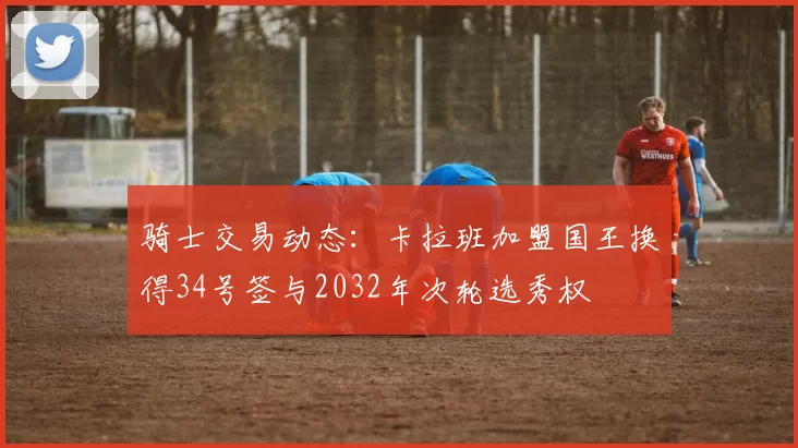 骑士交易动态：卡拉班加盟国王换得34号签与2032年次轮选秀权