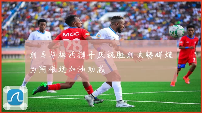 利马与梅西携手庆祝胜利共铸辉煌为阿根廷加油助威