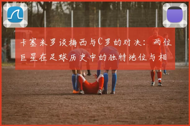 卡塞米罗谈梅西与C罗的对决：两位巨星在足球历史中的独特地位与相互激励