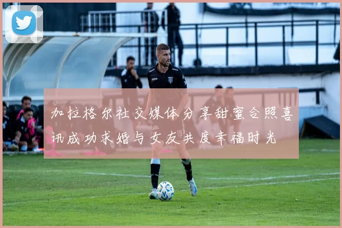 加拉格尔社交媒体分享甜蜜合照喜讯成功求婚与女友共度幸福时光
